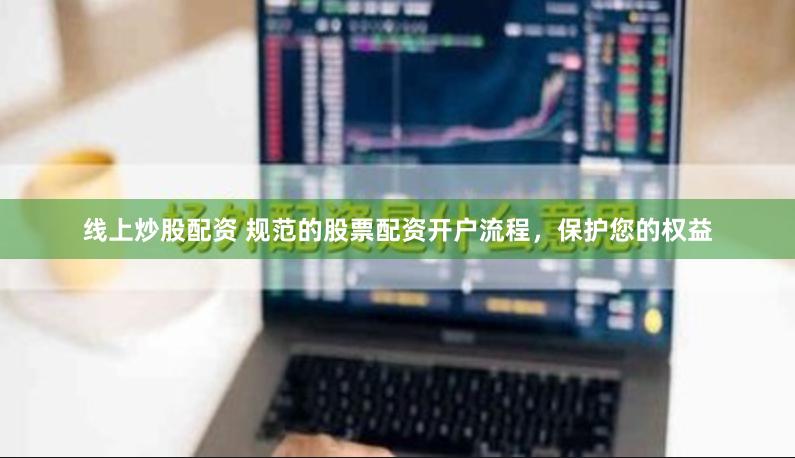 线上炒股配资 规范的股票配资开户流程，保护您的权益