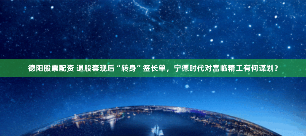 德阳股票配资 退股套现后“转身”签长单，宁德时代对富临精工有何谋划？