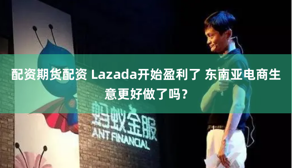 配资期货配资 Lazada开始盈利了 东南亚电商生意更好做了吗？