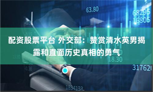 配资股票平台 外交部：赞赏清水英男揭露和直面历史真相的勇气
