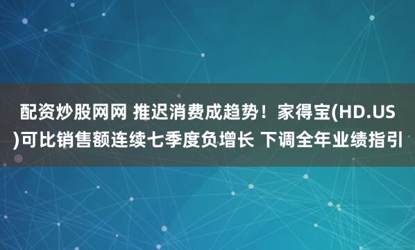 配资炒股网网 推迟消费成趋势！家得宝(HD.US)可比销售额连续七季度负增长 下调全年业绩指引