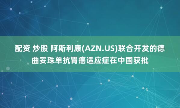 配资 炒股 阿斯利康(AZN.US)联合开发的德曲妥珠单抗胃癌适应症在中国获批