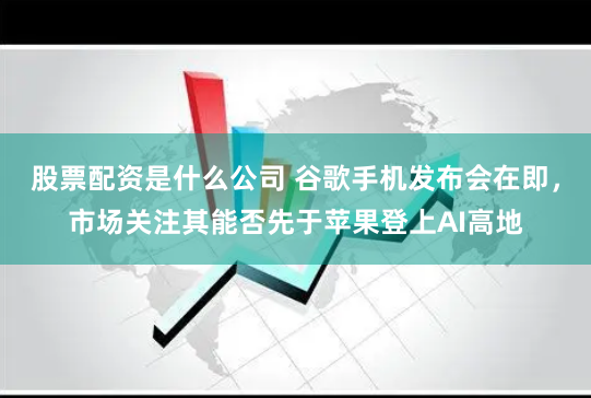 股票配资是什么公司 谷歌手机发布会在即，市场关注其能否先于苹果登上AI高地