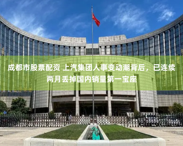 成都市股票配资 上汽集团人事变动潮背后，已连续两月丢掉国内销量第一宝座