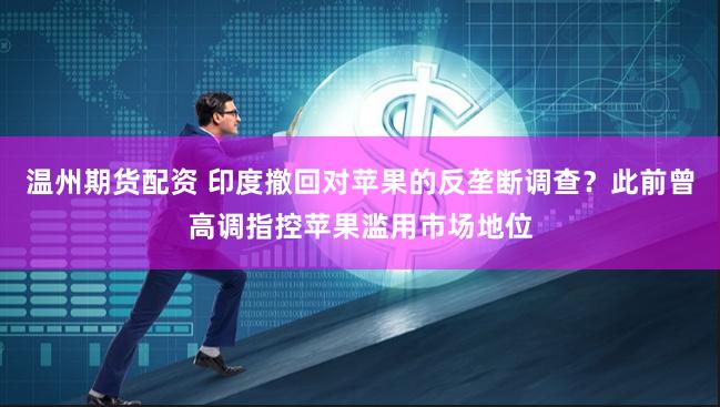 温州期货配资 印度撤回对苹果的反垄断调查？此前曾高调指控苹果滥用市场地位