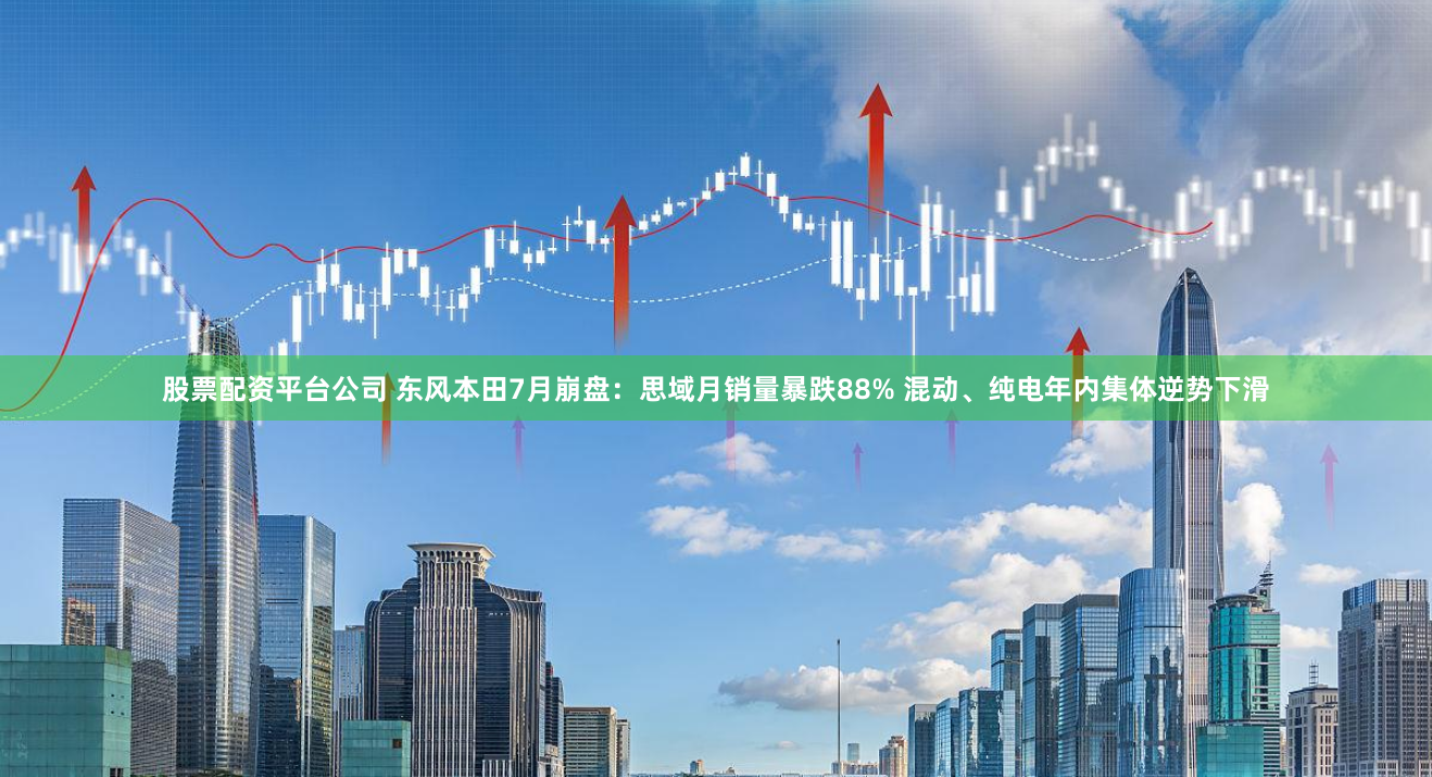 股票配资平台公司 东风本田7月崩盘：思域月销量暴跌88% 混动、纯电年内集体逆势下滑