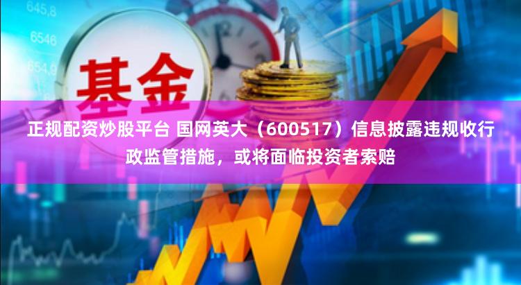 正规配资炒股平台 国网英大（600517）信息披露违规收行政监管措施，或将面临投资者索赔
