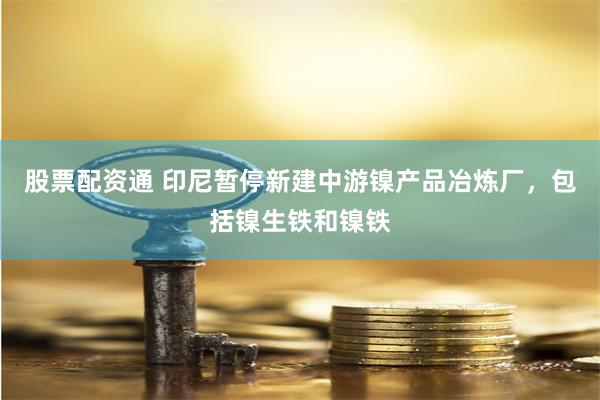 股票配资通 印尼暂停新建中游镍产品冶炼厂，包括镍生铁和镍铁