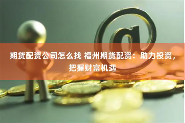 期货配资公司怎么找 福州期货配资：助力投资，把握财富机遇
