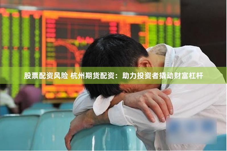 股票配资风险 杭州期货配资：助力投资者撬动财富杠杆