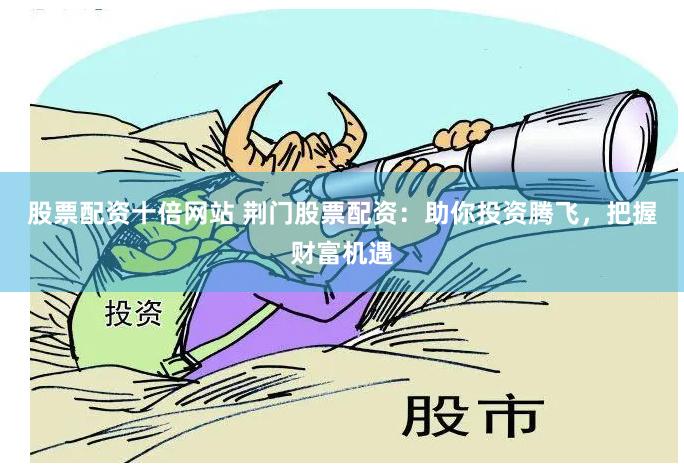 股票配资十倍网站 荆门股票配资：助你投资腾飞，把握财富机遇