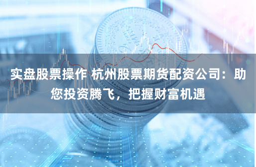 实盘股票操作 杭州股票期货配资公司：助您投资腾飞，把握财富机遇