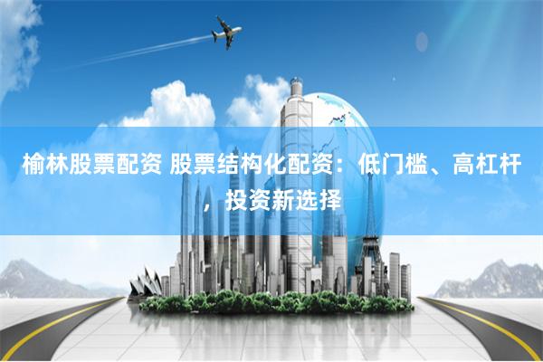 榆林股票配资 股票结构化配资：低门槛、高杠杆，投资新选择