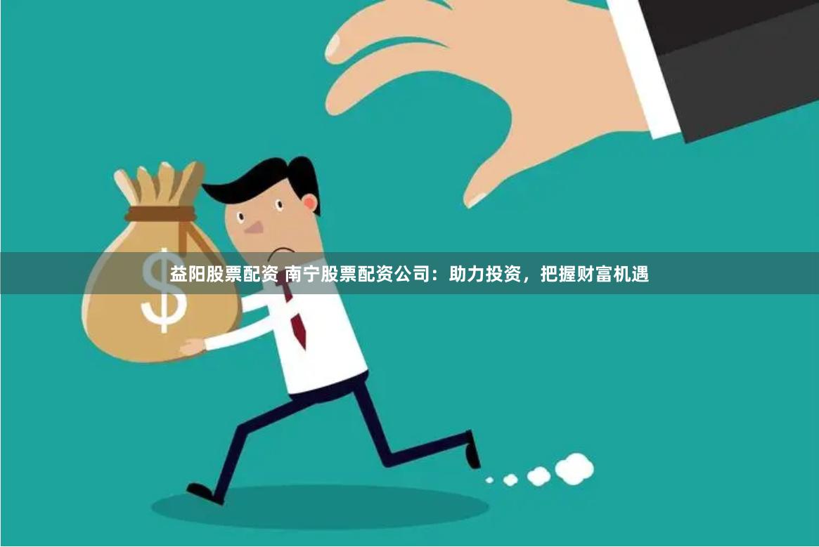 益阳股票配资 南宁股票配资公司：助力投资，把握财富机遇