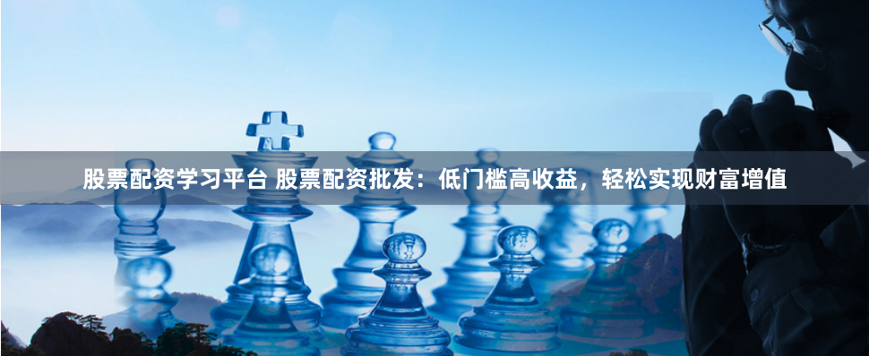 股票配资学习平台 股票配资批发：低门槛高收益，轻松实现财富增值