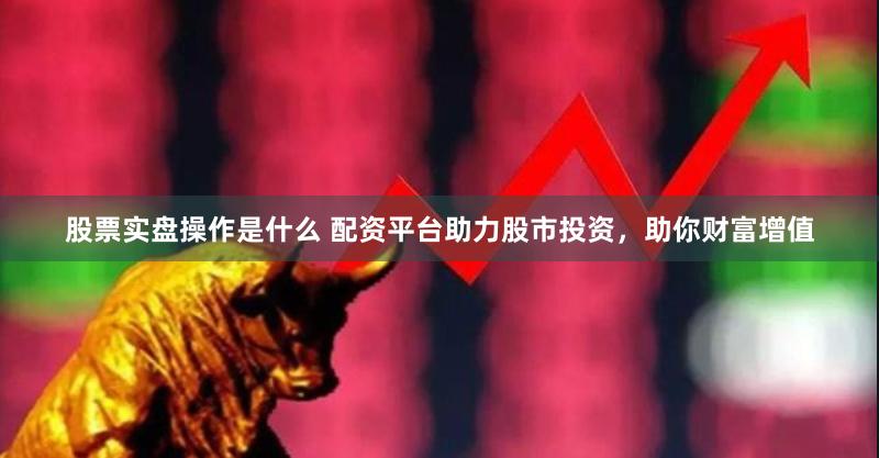 股票实盘操作是什么 配资平台助力股市投资，助你财富增值