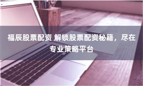福辰股票配资 解锁股票配资秘籍，尽在专业策略平台