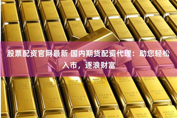 股票配资官网最新 国内期货配资代理：助您轻松入市，逐浪财富