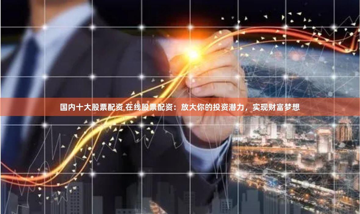 国内十大股票配资 在线股票配资：放大你的投资潜力，实现财富梦想