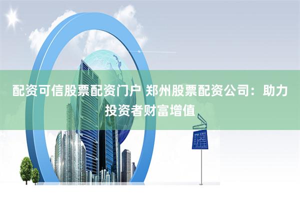 配资可信股票配资门户 郑州股票配资公司：助力投资者财富增值